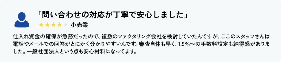 「問い合わせの対応が丁寧で安心しました」 小売業 仕入れ資金の確保が急務だったので、複数のファクタリング会社を検討していたんですが、ここのスタッフさんは電話やメールでの回答がとにかく分かりやすいんです。審査自体も早く、手数料設定にも納得感がありました。一般社団法人という点も安心材料になってます。
