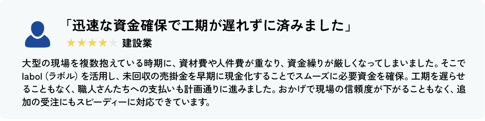 「迅速な資金確保で工期が遅れずに済みました」 建設業 大型の現場を複数抱えている時期に、資材費や人件費が重なり、資金繰りが厳しくなってしまいました。そこでlabol（ラボル）を活用し、未回収の売掛金を早期に現金化することでスムーズに必要資金を確保。工期を遅らせることもなく、職人さんたちへの支払いも計画通りに進みました。おかげで現場の信頼度が下がることもなく、追加の受注にもスピーディーに対応できています。