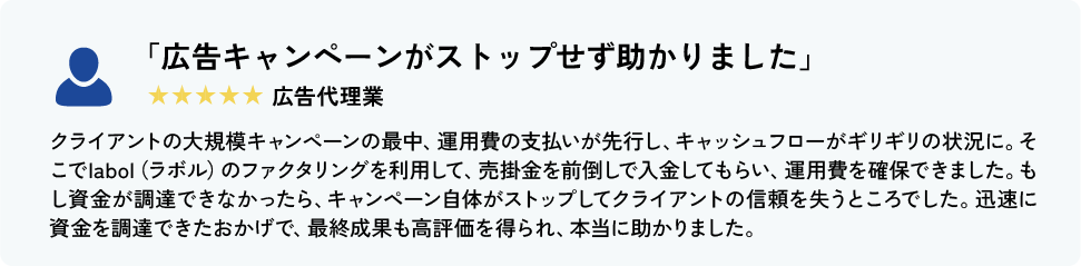 「広告キャンペーンがストップせず助かりました」 広告代理業 クライアントの大規模キャンペーンの最中、運用費の支払いが先行し、キャッシュフローがギリギリの状況に。そこでlabol（ラボル）のファクタリングを利用して、売掛金を前倒しで入金してもらい、運用費を確保できました。もし資金が調達できなかったら、キャンペーン自体がストップしてクライアントの信頼を失うところでした。迅速に資金を調達できたおかげで、最終成果も高評価を得られ、本当に助かりました。
